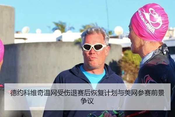 德约科维奇温网受伤退赛后恢复计划与美网参赛前景争议